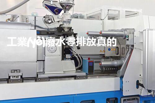 工業(yè)廢水零排放真的能實(shí)現(xiàn)嗎？